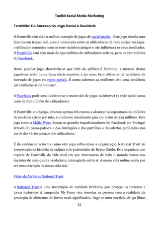 Toolkit Social Media Marketing

FarmVille: Do Sucesso do Jogo Social à Realidade


O Farmville tem sido o melhor exemplo de jogos de social media. Este jogo simula uma
fazenda em tempo real, com a interacção entre os utilizadores da rede social. Ao jogar,
o utilizador comunica com os seus vizinhos/amigos e isto influência os seus resultados.
O FarmVille está com mais de 230 milhões de utilizadores activos, para os 750 milhões
do Facebook.


Neste popular jogo, descobriu-se que 70% do público é feminino, e metade destas
jogadoras estão numa faixa etária superior a 30 anos; bem diferente da tendência do
mercado de jogos em redes sociais. E como sabemos as mulheres têm uma tendência
para influenciar os homens!...


O Facebook pode auto-declarar-se o maior site de jogos na internet (a rede social soma
mais de 750 milhões de utilizadores).


O Farmville, e a Zynga, levaram apenas três meses a alcançar os espantosos 60 milhões
de usuários ativos por mês, e o número atualmente gira em torno de 225 milhões. Este
jogo como a Máfia Wars, foram os grandes impulsionadores do Facebook em Portugal
através do passa-palavra e das interações e das partilhas e das ofertas publicadas nos
perfis dos vários amigos dos utilizadores.


É de evidenciar a forma como este jogo influenciou a organização National Trust de
preservação da história da cultura e do património do Reino Unido. Esta organizou um
espécie de Farmville da vida Real em que internautas de todo o mundo votam nas
decisões de uma quinta verdadeira, interagindo entre si. A nossa vida online acaba por
ser uma extenção da nossa vida real.


Vídeo da MyFarm National Trust


A National Trust é uma instituição de caridade britânica que protege os terrenos e
locais históricos. A campanha My Farm visa conectar as pessoas com a realidade da
produção de alimentos de forma mais significativa. Paga-se uma inscrição de 30 libras
                                             52
 