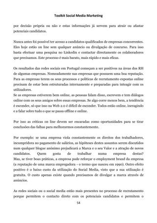 Toolkit Social Media Marketing

por decisão própria ou não e estas informações já servem para atrair ou afastar
potenciais candidatos.


Nunca antes foi possível ter acesso a candidatos qualificados de empresas concorrentes.
Eles hoje estão on line sem qualquer anúncio ou divulgação de concurso. Para isso
basta efectuar uma pesquisa no Linkedin e contactar directamente os colaboradores
que precisamos. Este processo é mais barato, mais rápido e mais eficaz.


Os resultados das redes sociais em Portugal começam a ser positivos na áreas dos RH
de algumas empresas. Nomeadamente nas empresas que possuem uma boa reputação.
Para as empresas terem os seus processos e políticas de recrutamento expostas online
precisam de estar bem estruturadas internamente e preparadas para inteagir com os
utilizadores.
Se as empresas estiverem bem online, as pessoas falam disso, escrevem e tem diálogos
online com os seus amigos sobre essas empresas. Se algo corre menos bem, a tendência
é esconder, só que isso na Web 2.0 é difícil de esconder. Todos estão online, ineragindo
e a falar sobre tudo o que se passa offline e online.


Por isso as criticas on line devem ser encaradas como oportunidades para se tirar
conclusões das falhas para melhorarmos constantemente.


Por exemplo: se uma empresa viola constantemente os direitos dos trabalhadores,
incumpridora no pagamento de salários, as hipóteses destes assuntos serem discutidos
num qualquer blogue anónimo prejudicará a Marca e o seu Valor e a atração de novos
candidatos.     Quem        gosta     de     trabalhar   numa      empresa      destas?
Mas, se tiver boas práticas, a empresa pode reforçar o employment brand da empresa
(a reputação de uma marca empregadora - o termo que nasceu em 1990). Outro efeito
positivo é o baixo custo da utilização do Social Media, visto que a sua utilização é
gratuita. O custo apenas existe quando precisamos de divulgar a marca através de
anúncios.


As redes sociais ou o social media estão mais presentes no processo de recrutamento
porque permitem o contacto direto com os potenciais candidatos e permitem o
                                             54
 