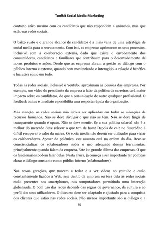 Toolkit Social Media Marketing

contacto ativo mesmo com os candidatos que não respondem a anúncios, mas que
estão nas redes sociais.


O baixo custo e o grande alcance de candidatos é a mais valia de uma estratégia de
social media para o recrutamento. Com isto, as empresas aprimoram os seus processos,
inclusivé com a colaboração externa, dado que existe o envolvimento dos
consumidores, candidatos e familiares que contribuem para o desenvolvimento de
novos produtos e ações. Desde que as empresas abram a gestão ao diálogo com o
público interno e externo, quando bem monitorizado e interagido, a relação é benéfica
e lucrativa como um todo.


Todas as redes sociais, inclusivé o Youtube, aproximam as pessoas das empresas. Por
exemplo, um vídeo do presidente da empresa a falar da política de carreiras terá maior
impacto sobre os candidatos, do que a comunicação de outro qualquer profissional. O
feedback online é imediato e possibilita uma resposta rápida da organização.


Mas atenção, as redes sociais não devem ser aplicadas em todos as situações de
recursos humanos. Não se deve divulgar o que não se tem. Não se deve fingir de
transparente quando é opaco. Não se deve mentir. Se a sua política salarial não é a
melhor do mercado deve relevar o que tem de bom! Depois de cair no descrédito é
difícil recuperar o valor da marca. Os social media não devem ser utilizados para vigiar
os colaboradores. Apesar de polémico, este assunto está na ordem do dia. Deve-se
consciencializar os colaboradores sobre o uso adequado dessas ferramentas,
principalmente quando falam da empresa. Este é o grande dilema das empresas. O que
os funcionários podem falar delas. Nesta altura, já começa a ser importante ter políticas
claras e diálogo constante com o público interno (colaboradores).


Nas novas gerações, que nascem a teclar e a ver vídeos no youtube e estão
constantemente ligados à Web, seja dentro da empresa ou fora dela as redes sociais
estão presentes nos smartphones, nos computadores permitindo uma interação
globalizada. O bom uso das redes depende das regras de governance, da cultura e ao
perfil dos seus utilizadores. O discurso deve ser adaptado e ajustado para a conquista
dos clientes que estão nas redes sociais. Não menos importante são o diálogo e a
                                           55
 