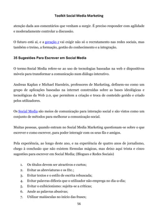 Toolkit Social Media Marketing

atenção dada aos comentários que venham a surgir. É preciso responder com agilidade
e moderadamente controlar a discussão.


O futuro está aí, e a geração z vai exigir não só o recrutamento nas redes sociais, mas
também o treino, a formação, gestão do conhecimento e a integração.


35 Sugestões Para Escrever em Social Media


O termo Social Media refere-se ao uso de tecnologias baseadas na web e dispositivos
móveis para transformar a comunicação num diálogo interativo.


Andreas Kaplan e Michael Haenlein, professores de Marketing, definem-no como um
grupo de aplicações baseadas na internet construídas sobre as bases ideológicas e
tecnológicas da Web 2.0, que permitem a criação e troca de conteúdo gerido e criado
pelos utilizadores.


Os Social Media são meios de comunicação para interação social e são vistos como um
conjunto de métodos para melhorar a comunicação social.


Muitas pessoas, quando entram no Social Media Marketing questionam-se sobre o que
escrever e como escrever, para poder interagir com os seus fãs e amigos.


Pela experiência, ao longo deste ano, e na experiência de quatro anos de jornalismo,
chego à conclusão que não existem fórmulas mágicas, mas deixo aqui trinta e cinco
sugestões para escrever em Social Media; (Blogues e Redes Sociais)


    1.   Os títulos devem ser atractivos e curtos;
    2.   Evitar as abreviaturas e os Etc.;
    3.   Evitar textos e o estilo de escrita rebuscada;
    4.   Evitar palavras difíceis que o utilizador não emprega no dia-a-dia;
    5.   Evitar o exibicionismo: sujeita-se a críticas;
    6.   Anule as palavras abusivas;
    7.   Utilizar maiúsculas no início das frases;

                                             56
 