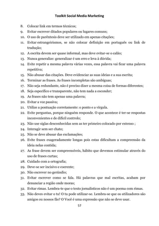 Toolkit Social Media Marketing

8.   Colocar link em termos técnicos;
9.   Evitar escrever ditados populares ou lugares comuns;
10. O uso de parêntesis deve ser utilizado em apenas citações;
11. Evitar estrangeirismos, se não colocar definição em português ou link de
     tradução;
12. A escrita devem ser quase informal, mas deve evitar-se o calão;
13. Nunca generalize: generalizar é um erro e leva à dúvida;
14. Evite repetir a mesma palavra várias vezes, essa palavra vai ficar uma palavra
     repetitiva;
15. Não abusar das citações. Deve evidenciar as suas ideias e a sua escrita;
16. Terminar as frases. As frases incompletas são ambíguas;
17. Não seja redundante, não é preciso dizer a mesma coisa de formas diferentes;
18. Seja específico e transparente, não tem nada a esconder;
19. As frases não tem apenas uma palavra;
20. Evitar a voz passiva;
21. Utilize a pontuação corretamente: o ponto e a vírgula.
22. Evite perguntas, porque ninguém responde. O que acontece é ter-se respostas
     inconvenientes e de difícil controlo;
23. Não use siglas desconhecidas sem as ter primeiro colocado por extenso ;
24. Interagir sem ser chato;
25. Não se deve abusar das exclamações;
26. Evite frases exageradamente longas pois estas dificultam a compreensão da
     ideia nelas contida;
27. As frase devem ser compreensíveis, hábito que devemos estimular através do
     uso de frases curtas;
28. Cuidado com a ortografia;
29. Deve-se ser incisivo e coerente;
30. Não escrever no gerúndio;
31. Evitar escrever como se fala. Há palavras que mal escritas, acabam por
     denunciar a região onde moras;
32. Evitar rimas. Lembra-te que o texto jornalísticos não é um poema com rimas.
33. Não deves evitar o tu! O tu pode utilizar-se. Lembra-se que os utilizadores são
     amigos ou nossos fãs? O Você é uma expressão que não se deve usar.
                                        57
 