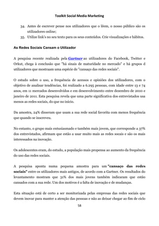 Toolkit Social Media Marketing

    34. Antes de escrever pense nos utilizadores que o lêem, o nosso público são os
         utilizadores online;
    35. Utilize link’s no seu texto para os seus conteúdos. Crie visualizações e hábitos.


As Redes Sociais Cansam o Utilizador


A pesquisa recente realizada pela Gartner ao utilizadores do Facebook, Twitter e
Orkut, chega à conclusão que "há sinais de maturidade no mercado" e há grupos d
utilizadores que mostraam uma espécie de "cansaço das redes sociais".


O estudo sobre o uso, a frequência de acessos e opiniões dos utilizadores, com o
objetivo de analisar tendências, foi realizado a 6.295 pessoas, com idade entre 13 e 74
anos, em 11 mercados desenvolvidos e em desenvolvimento entre dezembro de 2010 e
janeiro de 2011. Esta pesquisa revela que uma parte significativa dos entrevistados usa
menos as redes sociais, do que no início.


Da amostra, 24% disseram que usam a sua rede social favorita com menos frequência
que quando se inscreveu.


No entanto, o grupo mais entusiasmado e também mais jovem, que corresponde a 37%
dos entrevistados, afirmam que estão a usar muito mais as redes socais e são os mais
interessados na inovação.


Os adolescentes eram, do estudo, a população mais propensa ao aumento da frequência
do uso das redes sociais.


A pesquisa aponta numa pequena amostra para um "cansaço das redes
sociais" entre os utilizadores mais antigos, de acordo com a Gartner. Os resultados do
levantamento mostram que 31% dos mais jovens também indicaram que estão
cansados com a sua rede. Um dos motivos é a falta de inovação e de mudanças.


Esta situação está de certo a ser monitorizada pelas empresas das redes sociais que
devem inovar para manter a atenção das pessoas e não as deixar chegar ao fim de ciclo

                                            58
 