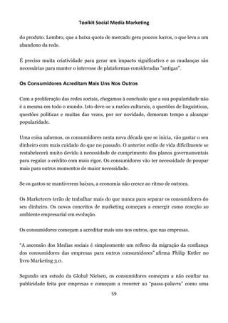 Toolkit Social Media Marketing

do produto. Lembro, que a baixa quota de mercado gera poucos lucros, o que leva a um
abandono da rede.


É preciso muita criatividade para gerar um impacto significativo e as mudanças são
necessárias para manter o interesse de plataformas consideradas "antigas".


Os Consumidores Acreditam Mais Uns Nos Outros


Com a proliferação das redes sociais, chegamos à conclusão que a sua popularidade não
é a mesma em todo o mundo. Isto deve-se a razões culturais, a questões de linguísticas,
questões políticas e muitas das vezes, por ser novidade, demoram tempo a alcançar
popularidade.


Uma coisa sabemos, os consumidores nesta nova década que se inicia, vão gastar o seu
dinheiro com mais cuidado do que no passado. O anterior estilo de vida dificilmente se
restabelecerá muito devido à necessidade de cumprimento dos planos governamentais
para regular o crédito com mais rigor. Os consumidores vão ter necessidade de poupar
mais para outros momentos de maior necessidade.


Se os gastos se mantiverem baixos, a economia não cresce ao ritmo de outrora.


Os Marketeers terão de trabalhar mais do que nunca para separar os consumidores do
seu dinheiro. Os novos conceitos de marketing começam a emergir como reacção ao
ambiente empresarial em evolução.


Os consumidores começam a acreditar mais uns nos outros, que nas empresas.


“A ascensão dos Medias sociais é simplesmente um reflexo da migração da confiança
dos consumidores das empresas para outros consumidores” afirma Philip Kotler no
livro Marketing 3.0.


Segundo um estudo da Global Nielsen, os consumidores começam a não confiar na
publicidade feita por empresas e começam a recorrer ao “passa-palavra” como uma

                                          59
 