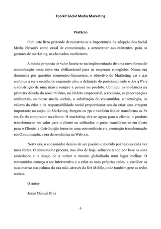 Toolkit Social Media Marketing



                                       Prefácio

           Com este livro pretende demonstrar-se a importância da adopção dos Social
Media Network como canal de comunicação, a acrescentar aos existentes, para os
gestores de marketing, os chamados marketeers.

           A minha proposta de valor baseia-se na implementação de uma nova forma de
comunicação nesta nova era civilizacional para as empresas e negócios. Numa era
dominada por questões económico-financeiras, o objectivo do Marketing 1.0 e 2.0
continua a ser a escolha do segmento alvo, a definição do posicionamento e dos 4 P’s e
a construção de uma marca sempre a pensar no produto. Contudo, as mudanças na
primeira década do novo milénio, no âmbito empresarial, a recessão, as preocupações
ambientais, os novos media sociais, a valorização do consumidor, a tecnologia, os
valores da ética e da responsabilidade social proporcionar-nos-ão criar uma viragem
importante na acção do Marketing. Surgem os 7ps e também Kotler transforma os Ps
em Cs do comprador ou cliente. O marketing vira-se agora para o cliente, o produto
transforma-se em valor para o cliente ou utilizador, o preço transforma-se em Custo
para o Cliente, a distribuição torna-se uma conveniência e a promoção transformação
em Comunicação, a era da semântica na Web 3.0.

           Nesta era, o consumidor deixou de ser passivo e movido por valores cada vez
mais fortes. O consumidor procura, nos dias de hoje, soluções tendo por base as suas
ansiedades e o desejo de a tornar o mundo globalizado num lugar melhor. O
consumidor começa a ser interventivo e a criar as suas próprias redes, a escolher as
suas marcas nas palmas da sua mão, através da Net Mobile, onde também gere as redes
sociais.

           O Autor

           Jorge Manuel Braz



                                           6
 