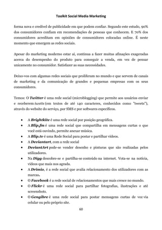 Toolkit Social Media Marketing

forma nova e credível de publicidade em que podem confiar. Segundo este estudo, 90%
dos consumidores confiam em recomendações de pessoas que conhecem. E 70% dos
consumidores acreditam em opiniões de consumidores colocadas online. É neste
momento que emergem as redes sociais.


Apesar do marketing moderno estar aí, continua a fazer muitas afinações exageradas
acerca do desempenho do produto para conseguir a venda, em vez de pensar
unicamente no consumidor. Satisfazer as suas necessidades.


Deixo-vos com algumas redes sociais que proliferam no mundo e que servem de canais
de marketing e da comunicação de grandes e pequenas empresas com os seus
consumidores.


Temos: O Twitter é uma rede social (microblogging) que permite aos usuários enviar
e receberem twetts (em textos de até 140 caracteres, conhecidos como "tweets"),
através do website do serviço, por SMS e por softwares específicos.


        A Brightkite é uma rede social por posição geográfica.
        A Blip.fm é uma rede social que compartilha em mensagens curtas o que
         você está ouvindo, permite anexar música.
        A Blip.tv é uma Rede Social para postar e partilhar vídeos.
        A Deviantart, com a rede social
        DeviantArt pode-se vender desenho e pinturas que são realizadas pelos
         utilizadores.
        Na Digg descobre-se e partilha-se conteúdo na internet. Vota-se na notícia,
         vídeos que mais nos agrada.
        A Drimio, é a rede social que avalia relacionamento dos utilizadores com as
         marcas.
        O Facebook é a rede social de relacionamentos que mais cresce no mundo.
        O Flickr é uma rede social para partilhar fotografias, ilustrações e até
         screenshots.
        O Gengibre é uma rede social para postar mensagens curtas de voz via
         celular ou pelo próprio site.
                                           60
 