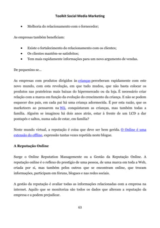 Toolkit Social Media Marketing

        Melhoria do relacionamento com o fornecedor;


As empresas também beneficiam:


        Existe o fortalecimento do relacionamento com os clientes;
        Os clientes mantêm-se satisfeitos;
        Tem mais rapidamente informações para um novo argumento de vendas.


De pequenino se…


As empresas com produtos dirigidos às crianças perceberam rapidamente com este
novo mundo, com esta revolução, em que tudo mudou, que não basta colocar os
produtos nas prateleiras mais baixas do hipermercado ou da loja. É necessário criar
relação com a marca em função da evolução do crescimento da criança. E não se podem
esquecer dos pais, em cada pai há uma criança adormecida. É por esta razão, que os
marketeers ao pensarem na Wii, conquistaram as crianças, mas também todas a
família. Alguém se imaginou há dois anos atrás, estar à frente de um LCD a dar
pontapés e saltos, numa sala de estar, em família?


Neste mundo virtual, a reputação é coisa que deve ser bem gerida. O Online é uma
extensão do offline, expressão tantas vezes repetida neste blogue.


A Reputação Online


Surge o Online Reputation Managemente ou a Gestão da Reputação Online. A
reputação online é o reflexo do prestígio de uma pessoa, de uma marca em toda a Web,
criada por si, mas também pelos outros que se encontram online, que trocam
informações, participam em fóruns, blogues e nas redes sociais.


A gestão da reputação é avaliar todas as informações relacionadas com a empresa na
internet. Aquilo que se monitoriza são todos os dados que alteram a reputação da
empresa e a podem prejudicar.


                                           63
 