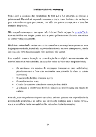 Toolkit Social Media Marketing

Como sabe, a ascensão das plataformas da Web 2.0 e 3.0 elevaram as pessoas a
patamares de liberdade de expressão, sem concorrência e sem limites e, esta vantagem
para uns e desvantagem para outros, tem sido um grande avanço para o bem das
marcas e das pessoas.


Não nos podemos esquecer que agora tudo é virtual. Desde os jogos da geração Y e Z,
tudo está online e os amigos podem estar a 4.000 quilómetros de distância sem nunca
os termos visto pessoalmente.


O telefone, o correio electrónico e o correio normal nunca conseguiram apresentar uma
linguagem sofisticada, impedindo o aprofundamento das relações entre pessoas, tendo
em conta que 80% da comunicação entre pessoas é não-verbal.


Para concluir, temos a inovação na comunicação da era digital: As comunicações via
internet melhoram radicalmente a utilização do som e do vídeo-chat nas plataformas;


       Os emoticons nos serviços de mensagens tornaram-se mais sofisticados:
        permite terminar a frase com um sorriso, uma piscadela de olhos, ou outras
        expressões;
       O nascimento da vídeo-chamada móvel;
       O crescimento dos mms;
       Criação de extensões virtuais dos nossos perfis na WEB;
       A utilização e proliferação de SMS e serviços de microbloging em círculo de
        amigos.


Contudo, não nos podemos esquecer que ainda existem pessoas com dependência da
proximidade geográfica, e as outras, que vivem esta mudança para o mundo virtual,
que a proximidade é estar em social media, vídeo-chat, instant messaging.




                                          64
 