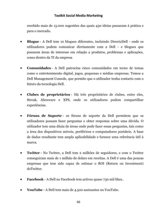 Toolkit Social Media Marketing

    recebido mais de 13.000 sugestões das quais 430 ideias passaram à prática e
    para o mercado.


   Blogue - A Dell tem 10 blogues diferentes, incluindo Direct2Dell - onde os
    utilizadores podem comunicar diretamente com a Dell - e blogues que
    possuem áreas de interesse em relação a produtos, problemas e aplicações,
    como dentro da TI da empresa


   Comunidades - A Dell patrocina cinco comunidades em torno de temas
    como o entretenimento digital, jogos, pequenas e médias empresas. Temos a
    Dell Management Console, que permite que o utilizador tenha contacto com o
    futuro da tecnologia Dell.


   Clubes de proprietários - Há três proprietários de clubes, entre eles,
    Streak, Alienware e XPS, onde os utilizadores podem compartilhar
    experiências.


   Fóruns de Suporte - os fóruns de suporte da Dell permitem que os
    utilizadores possam fazer perguntas e obter respostas sobre uma dúvida. O
    utilizador tem uma dúzia de áreas onde pode fazer essas perguntas, tais como
    a área dos dispositivos móveis, periféricos e computadores portáteis. A base
    de dados resultante tem ampla aplicabilidade e fornece uma referência útil à
    marca.


   Twitter - No Twitter, a Dell tem 2 milhões de seguidores, e com o Twitter
    conseguiram mais de 1 milhão de dolars em receitas. A Dell é uma das poucas
    empresas que tem sido capaz de estimar o ROI (Return on Investment)
    doTwitter.


   Facebook - A Dell no Facebook tem activos quase 730 mil likes..


   YouTube - A Dell tem mais de 4.500 assinantes no YouTube.


                                    66
 