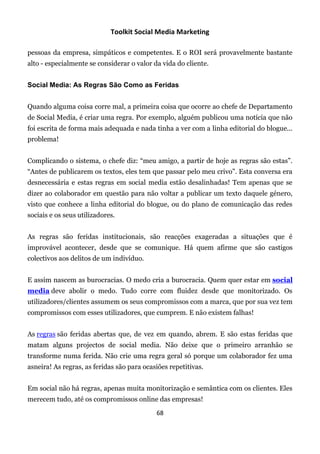 Toolkit Social Media Marketing

pessoas da empresa, simpáticos e competentes. E o ROI será provavelmente bastante
alto - especialmente se considerar o valor da vida do cliente.


Social Media: As Regras São Como as Feridas


Quando alguma coisa corre mal, a primeira coisa que ocorre ao chefe de Departamento
de Social Media, é criar uma regra. Por exemplo, alguém publicou uma notícia que não
foi escrita de forma mais adequada e nada tinha a ver com a linha editorial do blogue...
problema!


Complicando o sistema, o chefe diz: “meu amigo, a partir de hoje as regras são estas”.
“Antes de publicarem os textos, eles tem que passar pelo meu crivo”. Esta conversa era
desnecessária e estas regras em social media estão desalinhadas! Tem apenas que se
dizer ao colaborador em questão para não voltar a publicar um texto daquele género,
visto que conhece a linha editorial do blogue, ou do plano de comunicação das redes
sociais e os seus utilizadores.


As regras são feridas institucionais, são reacções exageradas a situações que é
improvável acontecer, desde que se comunique. Há quem afirme que são castigos
colectivos aos delitos de um indivíduo.


E assim nascem as burocracias. O medo cria a burocracia. Quem quer estar em social
media deve abolir o medo. Tudo corre com fluidez desde que monitorizado. Os
utilizadores/clientes assumem os seus compromissos com a marca, que por sua vez tem
compromissos com esses utilizadores, que cumprem. E não existem falhas!


As regras são feridas abertas que, de vez em quando, abrem. E são estas feridas que
matam alguns projectos de social media. Não deixe que o primeiro arranhão se
transforme numa ferida. Não crie uma regra geral só porque um colaborador fez uma
asneira! As regras, as feridas são para ocasiões repetitivas.


Em social não há regras, apenas muita monitorização e semântica com os clientes. Eles
merecem tudo, até os compromissos online das empresas!
                                            68
 