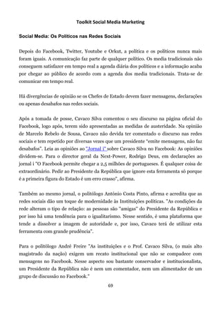 Toolkit Social Media Marketing

Social Media: Os Políticos nas Redes Sociais


Depois do Facebook, Twitter, Youtube e Orkut, a política e os políticos nunca mais
foram iguais. A comunicação faz parte de qualquer político. Os media tradicionais não
conseguem satisfazer em tempo real a agenda diária dos políticos e a informação acaba
por chegar ao público de acordo com a agenda dos media tradicionais. Trata-se de
comunicar em tempo real.


Há divergências de opinião se os Chefes de Estado devem fazer mensagens, declarações
ou apenas desabafos nas redes sociais.


Após a tomada de posse, Cavaco Silva comentou o seu discurso na página oficial do
Facebook, logo após, terem sido apresentadas as medidas de austeridade. Na opinião
de Marcelo Rebelo de Sousa, Cavaco não devida ter comentado o discurso nas redes
sociais e tem repetido por diversas vezes que um presidente “emite mensagens, não faz
desabafos”. Leia as opiniões ao "Jornal i" sobre Cavaco Silva no Facebook: As opiniões
dividem-se. Para o director geral da Next-Power, Rodrigo Deus, em declarações ao
jornal i "O Facebook permite chegar a 2,5 milhões de portugueses. É qualquer coisa de
extraordinário. Pedir ao Presidente da República que ignore esta ferramenta só porque
é a primeira figura do Estado é um erro crasso", afirma.


Também ao mesmo jornal, o politólogo António Costa Pinto, afirma e acredita que as
redes sociais dão um toque de modernidade às Instituições políticas. "As condições da
rede alteram o tipo de relação: as pessoas são ''amigas'' do Presidente da República e
por isso há uma tendência para o igualitarismo. Nesse sentido, é uma plataforma que
tende a dissolver a imagem de autoridade e, por isso, Cavaco terá de utilizar esta
ferramenta com grande prudência".


Para o politólogo André Freire "As instituições e o Prof. Cavaco Silva, (o mais alto
magistrado da nação) exigem um recato institucional que não se compadece com
mensagens no Facebook. Nesse aspecto sou bastante conservador e institucionalista,
um Presidente da República não é nem um comentador, nem um alimentador de um
grupo de discussão no Facebook."
                                           69
 