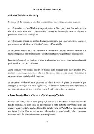 Toolkit Social Media Marketing

As Redes Sociais e o Marketing


Os Social Media podem ser uma boa ferramenta de marketing para uma empresa.


As redes sociais vendem! Podem ser questionadas, e dizer que o foco das redes sociais
não é a venda mas sim a comunicação através da interacção com os clientes e
potenciais clientes do seu negócio.


As redes sociais podem ser usadas de diversas maneiras por empresas, sites, blogues e
por pessoas que não têm um objectivo "comercial" envolvido.


As empresas podem ter como objectivo o atendimento rápido aos seus clientes e a
monitorização das suas marcas com o intuito de antecipar alguns factos indesejáveis.


Pode também servir de barómetro para avaliar como sua marca/produto/serviço está
posicionado e visto pelo mercado.


Além disto, as redes sociais podem ser usadas para interagir com o seu público-alvo,
realizar promoções, concursos, sorteios e discussões onde o tema esteja relacionado a
um assunto que esteja ligado à empresa.


As empresas vendem os seus produtos de várias formas. A partir do momento que
começam a interagir com seus seguidores, a oferecerem conteúdos com significado e
que os direccionam para os seus sites com o objectivo de fortalecer a marca.


A Nova Geração Nasce a Teclar e a Ver Vídeos no Youtube


O que é um facto, é que a nova geração já começa a vida a teclar e viver um mundo
rápido, instantâneo, com troca de informações a cada instante, convivendo com um
enorme volume de informações. Eles estão na Internet e na Web Mobile e passam o dia
nas Redes Sociais. Eles necessitam das redes sociais no seu dia-a-dia. Não conseguem
viver sem elas. É a semântica no seu maior esplendor.


                                           7
 