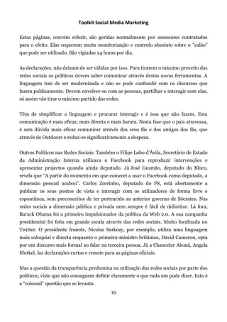 Toolkit Social Media Marketing

Estas páginas, convém referir, são geridas normalmente por assessores contratados
para o efeito. Elas requerem muita monitorização e controlo absoluto sobre o "calão"
que pode ser utilizado. São vigiadas 24 horas por dia.


As declarações, não deixam de ser válidas por isso. Para tirarem o máximo proveito das
redes sociais os políticos devem saber comunicar através destas novas ferramentas. A
linguagem tem de ser modernizada e não se pode confundir com os discursos que
fazem publicamente. Devem envolver-se com as pessoas, partilhar e interagir com elas,
só assim vão tirar o máximo partido das redes.


Têm de simplificar a linguagem e procurar interagir e é isso que não fazem. Esta
comunicação é mais eficaz, mais directa e mais barata. Nesta fase que o país atravessa,
é sem dúvida mais eficaz comunicar através dos seus fãs e dos amigos dos fãs, que
através de Outdoors e reduz-se significativamente a despesa.


Outros Políticos nas Redes Sociais: Também o Filipe Lobo d'Ávila, Secretário de Estado
da Administração Interna utilizava o Facebook para reproduzir intervenções e
apresentar projectos quando ainda deputado. Já José Gusmão, deputado do Bloco,
revela que “A partir do momento em que comecei a usar o Facebook como deputado, a
dimensão pessoal acabou". Carlos Zorrinho, deputado do PS, está abertamente a
publicar os seus pontos de vista e interagir com os utilizadores de forma livre e
espontânea, sem preconceitos de ter pertencido ao anterior governo de Sócrates. Nas
redes sociais a dimensão pública e privada nem sempre é fácil de delimitar. Lá fora,
Barack Obama foi o primeiro impulsionador da política da Web 2.0. A sua campanha
presidencial foi feita em grande escala através das redes sociais. Muito focalizada no
Twitter. O presidente francês, Nicolas Sarkozy, por exemplo, utiliza uma linguagem
mais coloquial e directa enquanto o primeiro-ministro britânico, David Cameron, opta
por um discurso mais formal ao falar na terceira pessoa. Já a Chanceler Alemã, Angela
Merkel, faz declarações curtas e remete para as páginas oficiais.


Mas a questão da transparência predomina na utilização das redes sociais por parte dos
políticos, visto que não conseguem definir claramente o que cada um pode dizer. Esta é
a “colossal” questão que se levanta.
                                           70
 