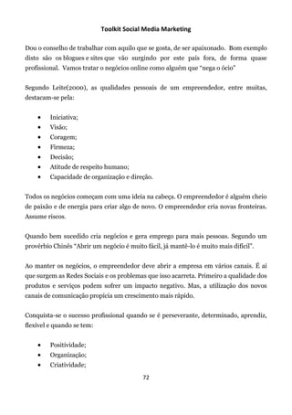 Toolkit Social Media Marketing

Dou o conselho de trabalhar com aquilo que se gosta, de ser apaixonado. Bom exemplo
disto são os blogues e sites que vão surgindo por este país fora, de forma quase
profissional. Vamos tratar o negócios online como alguém que “nega o ócio”


Segundo Leite(2000), as qualidades pessoais de um empreendedor, entre muitas,
destacam-se pela:


        Iniciativa;
        Visão;
        Coragem;
        Firmeza;
        Decisão;
        Atitude de respeito humano;
        Capacidade de organização e direção.


Todos os negócios começam com uma ideia na cabeça. O empreendedor é alguém cheio
de paixão e de energia para criar algo de novo. O empreendedor cria novas fronteiras.
Assume riscos.


Quando bem sucedido cria negócios e gera emprego para mais pessoas. Segundo um
provérbio Chinês “Abrir um negócio é muito fácil, já mantê-lo é muito mais difícil”.


Ao manter os negócios, o empreendedor deve abrir a empresa em vários canais. É aí
que surgem as Redes Sociais e os problemas que isso acarreta. Primeiro a qualidade dos
produtos e serviços podem sofrer um impacto negativo. Mas, a utilização dos novos
canais de comunicação propícia um crescimento mais rápido.


Conquista-se o sucesso profissional quando se é perseverante, determinado, aprendiz,
flexível e quando se tem:


        Positividade;
        Organização;
        Criatividade;
                                           72
 