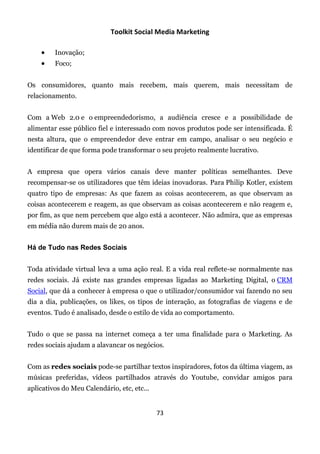 Toolkit Social Media Marketing

        Inovação;
        Foco;


Os consumidores, quanto mais recebem, mais querem, mais necessitam de
relacionamento.


Com a Web 2.0 e o empreendedorismo, a audiência cresce e a possibilidade de
alimentar esse público fiel e interessado com novos produtos pode ser intensificada. É
nesta altura, que o empreendedor deve entrar em campo, analisar o seu negócio e
identificar de que forma pode transformar o seu projeto realmente lucrativo.


A empresa que opera vários canais deve manter políticas semelhantes. Deve
recompensar-se os utilizadores que têm ideias inovadoras. Para Philip Kotler, existem
quatro tipo de empresas: As que fazem as coisas acontecerem, as que observam as
coisas acontecerem e reagem, as que observam as coisas acontecerem e não reagem e,
por fim, as que nem percebem que algo está a acontecer. Não admira, que as empresas
em média não durem mais de 20 anos.


Há de Tudo nas Redes Sociais


Toda atividade virtual leva a uma ação real. E a vida real reflete-se normalmente nas
redes sociais. Já existe nas grandes empresas ligadas ao Marketing Digital, o CRM
Social, que dá a conhecer à empresa o que o utilizador/consumidor vai fazendo no seu
dia a dia, publicações, os likes, os tipos de interação, as fotografias de viagens e de
eventos. Tudo é analisado, desde o estilo de vida ao comportamento.


Tudo o que se passa na internet começa a ter uma finalidade para o Marketing. As
redes sociais ajudam a alavancar os negócios.


Com as redes sociais pode-se partilhar textos inspiradores, fotos da última viagem, as
músicas preferidas, vídeos partilhados através do Youtube, convidar amigos para
aplicativos do Meu Calendário, etc, etc...


                                             73
 