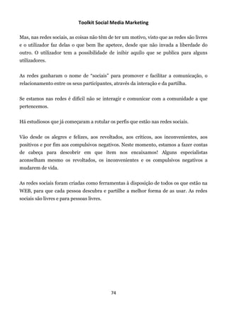 Toolkit Social Media Marketing

Mas, nas redes sociais, as coisas não têm de ter um motivo, visto que as redes são livres
e o utilizador faz delas o que bem lhe apetece, desde que não invada a liberdade do
outro. O utilizador tem a possibilidade de inibir aquilo que se publica para alguns
utilizadores.


As redes ganharam o nome de “sociais” para promover e facilitar a comunicação, o
relacionamento entre os seus participantes, através da interação e da partilha.


Se estamos nas redes é difícil não se interagir e comunicar com a comunidade a que
pertencemos.


Há estudiosos que já começaram a rotular os perfis que estão nas redes sociais.


Vão desde os alegres e felizes, aos revoltados, aos críticos, aos inconvenientes, aos
positivos e por fim aos compulsivos negativos. Neste momento, estamos a fazer contas
de cabeça para descobrir em que item nos encaixamos! Alguns especialistas
aconselham mesmo os revoltados, os inconvenientes e os compulsivos negativos a
mudarem de vida.


As redes sociais foram criadas como ferramentas à disposição de todos os que estão na
WEB, para que cada pessoa descubra e partilhe a melhor forma de as usar. As redes
sociais são livres e para pessoas livres.




                                            74
 