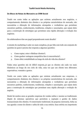 Toolkit Social Media Marketing

Do Bloco de Notas do Merceeiro ao CRM Social


Tendo em conta todas as agitações que existem actualmente nos negócios, o
comportamento dinâmico dos clientes e as próprias características do mercado, são
necessárias a obtenção de informações atempadas e verdadeiras que permitam
encontrar padrões, conhecimento, tendências, relações e associações, que sejam úteis
para a construção de estratégias que permitam uma rápida alteração e evolução dos
negócios.


Os colaboradores têm um papel preponderante neste desafio!


A missão do marketing é cada vez mais complexa, já que lida com todo um conjunto de
questões às quais é preciso dar resposta a algumas questões:


    1.     Como captar, reter e fidelizar clientes?;
    2.     Como ganhar vantagem competitiva face à concorrência?;
    3.     Como obter rentabilidade ao longo do ciclo de vida dos clientes?


Todas estas questões são de difícil resposta, já que os clientes são cada vez mais
dinâmicos ao longo do seu ciclo de vida, uma vez que um cliente tem diferentes
expectativas, vontades e gostos.


Tendo em conta todas as agitações que existem actualmente nas empresas, o
comportamento dinâmico dos clientes e as próprias características do mercado, são
necessárias a obtenção de informações atempadas e verdadeiras que permitam
encontrar padrões, conhecimento, tendências, relações e associações, que sejam úteis
para a construção de estratégias que permitam uma rápida alteração e evolução do
negócio.


Desde há muitos anos as grandes empresas de vendas online e mesmo as tradicionais
dispõe de sistemas operativos que permitem a captação e gestão de dados
transaccionais dos clientes. O comerciante tradicional, da pequena mercearia, tinha na
sua agenda o nome do cliente e sabia de toda a sua estória. Essa estória era importante
                                              75
 