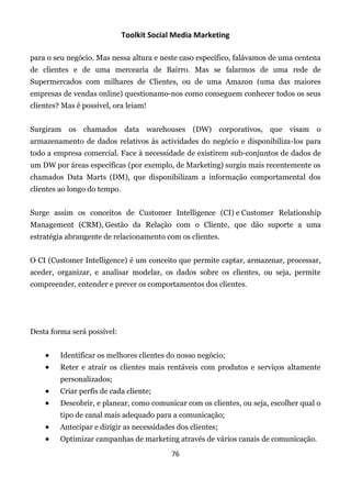Toolkit Social Media Marketing

para o seu negócio. Mas nessa altura e neste caso específico, falávamos de uma centena
de clientes e de uma mercearia de Bairro. Mas se falarmos de uma rede de
Supermercados com milhares de Clientes, ou de uma Amazon (uma das maiores
empresas de vendas online) questionamo-nos como conseguem conhecer todos os seus
clientes? Mas é possível, ora leiam!


Surgiram os chamados data warehouses (DW) corporativos, que visam                    o
armazenamento de dados relativos às actividades do negócio e disponibiliza-los para
todo a empresa comercial. Face à necessidade de existirem sub-conjuntos de dados de
um DW por áreas específicas (por exemplo, de Marketing) surgiu mais recentemente os
chamados Data Marts (DM), que disponibilizam a informação comportamental dos
clientes ao longo do tempo.


Surge assim os conceitos de Customer Intelligence (CI) e Customer Relationship
Management (CRM), Gestão da Relação com o Cliente, que dão suporte a uma
estratégia abrangente de relacionamento com os clientes.


O CI (Customer Intelligence) é um conceito que permite captar, armazenar, processar,
aceder, organizar, e analisar modelar, os dados sobre os clientes, ou seja, permite
compreender, entender e prever os comportamentos dos clientes.




Desta forma será possível:


        Identificar os melhores clientes do nosso negócio;
        Reter e atrair os clientes mais rentáveis com produtos e serviços altamente
         personalizados;
        Criar perfis de cada cliente;
        Descobrir, e planear, como comunicar com os clientes, ou seja, escolher qual o
         tipo de canal mais adequado para a comunicação;
        Antecipar e dirigir as necessidades dos clientes;
        Optimizar campanhas de marketing através de vários canais de comunicação.
                                           76
 