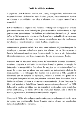 Toolkit Social Media Marketing

A origem do CRM (Gestão da Relação com Cliente) começou com a necessidade das
empresas tratarem os clientes da melhor forma possível, e compreenderem as suas
expectativas e necessidades, com vista a alcançar uma vantagem competitiva e
sustentável.


Kotler defende que as empresas mais eficientes e “inteligentes” são aquelas que acabam
por desenvolver uma maior confiança no que diz respeito ao relacionamento a longo
prazo com os consumidores, distribuidores, revendedores e fornecedores, já Limeira
define o CRM como sendo uma estratégia de marketing cujo objectivo consiste em
construir uma relação de longo-prazo baseada em confiança, parceria, colaboração,
investimentos e benefícios mútuos entre o cliente e a organização.


Genericamente, podemos definir CRM como sendo todo um conjunto abrangente de
tecnologias e processos utilizados na gestão das relações com os clientes actuais e
futuros, independentemente do canal de comunicação, de forma a reter informações
úteis sobre os mesmos, com vista à compreensão das suas necessidades e desejos.


O sucesso do CRM foca-se no entendimento das necessidades e desejos dos clientes,
através da integração, e interacção, de estratégias de negócio, pessoas, tecnologias de
informação e processos. O CRM Operacional diz respeito a um conjunto de aplicações e
canais de contacto que permitem todo um processo de automatização eficiente de
relacionamento e de interacção dos clientes com a empresa. O CRM Analítico é
constituído por um conjunto de aplicações, processos e técnicas que permitem a
construção e obtenção de modelos, que permitem analisar os dados dos clientes, com o
intuito de conhecer, optimizar e prever o comportamento dos clientes. Neste tipo de
CRM está associado o Data Mining (conceito apresentado posteriormente) e o CRM
Colaborativo consiste em utilizar todo um conjunto de serviços, tais como, e-mail, fax,
cartas, conferências, ou mesmo através de interacções directas, com o intuito de
facilitar, e personalizar, as interacções entre clientes e empresas.


Neste tipo de CRM a principal preocupação está em manter todo um conjunto de canais
de contacto que permitam obter fluxos de dados entre os clientes e as organizações
incluindo colaboradores e parceiros.
                                             77
 