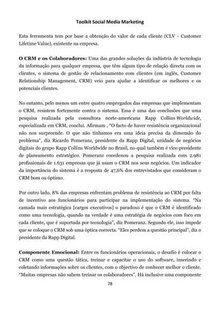 Toolkit Social Media Marketing

Esta ferramenta tem por base a obtenção do valor de cada cliente (CLV - Customer
Lifetime Value), existente na empresa.


O CRM e os Colaboradores: Uma das grandes soluções da indústria de tecnologia
da informação para qualquer empresa, que têm algum tipo de relação directa com os
clientes, o sistema de gestão de relacionamento com clientes (em inglês, Customer
Relationship Management, CRM) veio para ajudar a identificar os melhores e os
potenciais clientes.


No entanto, pelo menos um entre quatro empregados das empresas que implementam
o CRM, resistem fortemente contra o sistema. Essa é uma das conclusões que uma
pesquisa realizada pela        consultora norte-americana      Rapp Collins Worldwide,
especializada em CRM, conclui. Afirmam , “O facto de haver resistência organizacional
não nos surpreende. O que não tínhamos era uma ideia precisa da dimensão do
problema”, diz Ricardo Pomeranz, presidente da Rapp Digital, unidade de negócios
digitais do grupo Rapp Collins Worldwide no Brasil, no qual também é vice-presidente
de planeamento estratégico. Pomeranz coordenou a pesquisa realizada com 2.981
profissionais de 1.631 empresas que já usam o CRM nos seus negócios. Um indicador
da importância do sistema é a resposta de 47,6% dos entrevistados que consideram o
CRM bom ou óptimo.


Por outro lado, 8% das empresas enfrentam problema de resistência ao CRM por falta
de incentivo aos funcionários para participar na implementação do sistema. “Na
camada mais estratégica [cargos executivos] o paradoxo é que o CRM é identificado
como uma tecnologia, quando na verdade é uma estratégia de negócios com foco em
cada cliente, que é suportada por tecnologia”, diz Pomeranz. Segundo ele, isso impede
que se coloque o CRM sob uma óptica correcta. “Eles perdem a questão principal”, diz o
presidente da Rapp Digital.


Componente Emocional: Entre os funcionários operacionais, o desafio é colocar o
CRM como uma questão tática, treinar e capacitar o uso do software, inserindo e
coletando informações sobre os clientes, com o objectivo de conhecer melhor o cliente.
“Muitas empresas não sabem treinar os colaboradores”. Há inclusive uma componente
                                           78
 
