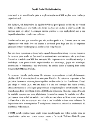 Toolkit Social Media Marketing

emocional a ser considerada, pois a implementação do CRM implica uma mudança
organizacional.


Por exemplo, um funcionário da equipa de vendas pode pensar assim: “Se eu colocar
todas as informações que tenho do cliente na base de dados, a empresa pode não
precisar mais de mim”. A empresa precisa explicar a esse profissional que a sua
importância está na relação com o cliente.


O colaborador tem que entender que não perdem poder e ao fazerem parte de uma
organização com mais foco no cliente é essencial, pois hoje em dia as empresas
precisam de fazer mudanças para continuarem competitivas.


Por isso, deve considerar-se importante o papel do departamento de recursos humanos
da empresa para ajudar os funcionários a entenderem as mudanças, não se sentirem
frustrados e resistir ao CRM. Por exemplo, São importantes as reuniões de equipa e
workshops com profissionais especializados na tecnologia, jogos de simulação
empresarial e ferramentas não-presenciais de ensino como e-learning bem como
ferramenta CRM mais friendly.


As empresas com alta performance dão aos seus empregados de primeira linha acesso
rápido e fácil à informação crítica, compras, histórico de contactos e questões sobre
produtos, bem como informação demográfica e sobre estilo de vida dos clientes. É aqui
que surge o Social CRM. O CRM Social é o uso dos serviços das Redes Sociais,
utilizando técnicas e tecnologia que permitam às organizações o envolvimento com os
seus clientes. Paul Greenberg define o CRM Social como uma filosofia e uma estratégia
de negócio, apoiado por uma plataforma tecnológica, regras de negócio, workflow,
processos e características sociais, concebido para envolver o cliente numa conversa
colaborativa, a fim de fornecer um valor e um benefício mútuo num ambiente de
negócio confiável e transparente. É a resposta da empresa à conversa e à semântica do
cliente nas redes sociais.


O CRM social é muitas vezes usado como monitorização das redes sociais, onde as
organizações estão nos novos canais como o Facebook , Twitter e LinkedIn, para
                                             79
 