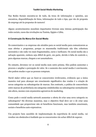 Toolkit Social Media Marketing

Nas Redes Sociais encontra-se de tudo, da troca de informações e opiniões, aos
encontros, disponibilização de fotos, informações de todo o tipo, que vão de proposta
de emprego até às propostas de namoro!


Alguns acontecimentos mundiais importantes tiveram uma intensa participação das
redes sociais, casos das revoluções na Tunísia, Egipto e Líbia.


A Construção Da Marca Em Social Media


Os comerciantes e as empresas são atraídos para os social media para comunicarem as
suas ofertas e programas, porque os massmedia tradicionais não têm cobertura
necessária e são cada vez mais fragmentados, caros e ineficazes. Os social media são a
salvação aparente, embora seja difícil de gerir, em parte, devido à falta de controlo e,
para algumas marcas, chegam a ser assustadores.


No entanto, devemos ver os social media num outro prisma. Eles podem aumentar a
procura e ampliar a percepção de valor. Se o aumento dos social media é convincente,
eles podem mudar o que as pessoas compram.


David Aaker refere que ao fazer-se concorrentes irrelevantes, evidencia que a única
maneira real para alcançar um crescimento significativo das vendas é a criação de
novas categorias ou subcategorias de marcas. Em contraste, a prática de concorrência
entre marcas de preferência em categorias estabelecidas ou subcategorias normalmente
não altera, mesmo com orçamentos agressivos de marketing.


Como pode o social media network aumentar a oferta de criar uma nova categoria ou
subcategoria? Há diversas maneiras, mas o objectivo final deve ser o de criar uma
comunidade que proporcione não só benefícios funcionais, mas também emocionais,
sociais e benefícios auto-expressivos.


Um projecto bem sucedido de implementação da experiência de social media, vai
resultar em obstáculos à lealdade que os concorrentes vão achar difícil de superar.


                                            8
 
