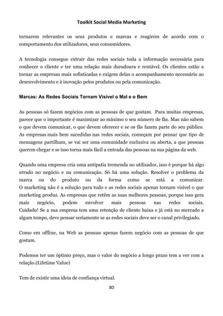 Toolkit Social Media Marketing

tornarem relevantes os seus produtos e marcas e reagirem de acordo com o
comportamento dos utilizadores, seus consumidores.


A tecnologia consegue extrair das redes sociais toda a informação necessária para
conhecer o cliente e ter uma relação mais duradoura e rentável. Os clientes estão a
tornar as empresas mais sofisticadas e exigem delas o acompanhamento necessário ao
desenvolvimento e à inovação pelos produtos ou pela comunicação.


Marcas: As Redes Sociais Tornam Visível o Mal e o Bem


As pessoas só fazem negócios com as pessoas de que gostam. Para muitas empresas,
parece que o importante é maximizar ao máximo o seu número de fãs. Mas não sabem
o que devem comunicar, o que devem oferecer e se os fãs fazem parte do seu público.
As empresas mais bem sucedidas nas redes sociais, começam por pensar que tipo de
mensagens partilham, se vai ser uma comunidade exclusiva ou aberta, a que pessoas
querem chegar e se isso torna mais fácil a entrada das pessoas na sua página da web.


Quando uma empresa cria uma antipatia tremenda no utilizador, isso é porque há algo
errado no negócio e na comunicação. Só há uma solução. Resolver o problema da
marca     ou    do   produto   ou    da   forma    como     se    está   a   comunicar.
O marketing não é a solução para tudo e as redes sociais apenas tornam visível o que
marketing produz. As empresas que retêm as suas melhores pessoas, porque isso gera
mais      negócio,   podem     envolver     mais    pessoas      nas     redes   sociais.
Cuidado! Se a sua empresa tem uma retenção de cliente baixa e já está no mercado a
algum tempo, deve pensar seriamente se as redes sociais deve ser o canal privilegiado.


Como em offline, na Web as pessoas apenas fazem negócio com as pessoas de que
gostam.


Podemos ter um óptimo preço, mas o valor do negócio a longo prazo tem a ver com a
relação.(Lifetime Value)


Tem de existir uma ideia de confiança virtual.
                                           80
 