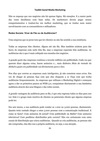 Toolkit Social Media Marketing

Não se esqueça que nos negócios não há apenas lógica. Há emoções. E a maior parte
das vezes decidimos com base nelas. Os marketeers devem pegar nesses
comportamentos e traduzi-los em melhor marketing, que se traduz num maior
envolvimento com os consumidores e utilizadores.


Redes Sociais: Viver de Fãs ou de Audiências?


Uma empresa que se prese tem que ter clientes ou não faz sentido a sua existência.


Todas as empresas têm clientes. Alguns até são fãs. Mas também existem para dar
lucro. As empresas com sorte têm fãs, mas a empresas especiais têm audiências. As
audiências são o que é mais cobiçado nos mundos dos negócios.


A grande parte das empresas continua a investir milhões em publicidade. Cada vez que
querem dizer alguma coisa, fazem anúncios e... mais dinheiro. Mais de metade do
dinheiro gasto em publicidade vai diretamente para o lixo.


Nos dias que correm as empresas mais inteligentes, já não cometem esses erros. Em
vez de chegar às pessoas faça com que elas cheguem a si. Faça com que tenha
audiências frequentemente. As empresas que utilizam o Marketing Digital e começam
agora a dar os primeiros passos na WEB 3.0, conquistam diariamente a sua fantástica
audiência através dos seus blogues e das redes sociais.


A grande vantagem da audiência para os fãs, é que esta regressa todos os dias para nos
ver. Este é o grupo mais recetivo de clientes ou potenciais cliente que alguma empresa
pode ter.


Em seis meses, a sua audiência pode rondar as 1.000 ou 3.000 pessoas, diariamente.
Quanto teria custado chegar a estas 3.000 pessoas com a comunicação tradicional. E
como se fazia?: Com anúncios de jornal? Com publicidade na Rádio? Com anúncios
televisivos? Com panfletos distribuídos pelo correio? Não era certamente com estes
canais de distribuição que criava audiências. Quando se cria audiências, as pessoas não
são compradas, elas dão-nos a própria audiência, ou seja, a sua atenção.
                                           81
 