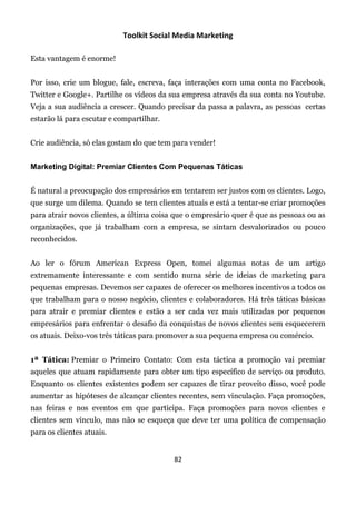 Toolkit Social Media Marketing

Esta vantagem é enorme!


Por isso, crie um blogue, fale, escreva, faça interações com uma conta no Facebook,
Twitter e Google+. Partilhe os vídeos da sua empresa através da sua conta no Youtube.
Veja a sua audiência a crescer. Quando precisar da passa a palavra, as pessoas certas
estarão lá para escutar e compartilhar.


Crie audiência, só elas gostam do que tem para vender!


Marketing Digital: Premiar Clientes Com Pequenas Táticas


É natural a preocupação dos empresários em tentarem ser justos com os clientes. Logo,
que surge um dilema. Quando se tem clientes atuais e está a tentar-se criar promoções
para atrair novos clientes, a última coisa que o empresário quer é que as pessoas ou as
organizações, que já trabalham com a empresa, se sintam desvalorizados ou pouco
reconhecidos.


Ao ler o fórum American Express Open, tomei algumas notas de um artigo
extremamente interessante e com sentido numa série de ideias de marketing para
pequenas empresas. Devemos ser capazes de oferecer os melhores incentivos a todos os
que trabalham para o nosso negócio, clientes e colaboradores. Há três táticas básicas
para atrair e premiar clientes e estão a ser cada vez mais utilizadas por pequenos
empresários para enfrentar o desafio da conquistas de novos clientes sem esquecerem
os atuais. Deixo-vos três táticas para promover a sua pequena empresa ou comércio.


1ª Tática: Premiar o Primeiro Contato: Com esta táctica a promoção vai premiar
aqueles que atuam rapidamente para obter um tipo específico de serviço ou produto.
Enquanto os clientes existentes podem ser capazes de tirar proveito disso, você pode
aumentar as hipóteses de alcançar clientes recentes, sem vinculação. Faça promoções,
nas feiras e nos eventos em que participa. Faça promoções para novos clientes e
clientes sem vínculo, mas não se esqueça que deve ter uma política de compensação
para os clientes atuais.


                                          82
 