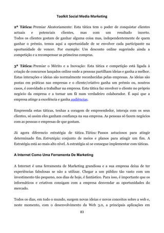 Toolkit Social Media Marketing

2ª Tática: Premiar Aleatoriamente: Esta tática tem o poder de conquistar clientes
actuais    e    potenciais     clientes,   mas     com     um      resultado    incerto.
Todos os clientes gostam de ganhar alguma coisa mas, independentemente de quem
ganhar o prémio, temos aqui a oportunidade de se envolver cada participante na
oportunidade de vencer. Por exemplo: Um desconto online sugerindo ainda a
competição e a recompensar as primeiras compras.


3ª Tática: Premiar o Mérito e a Inovação: Esta tática e competição está ligada à
criação de concursos lançados online onde a pessoas partilham ideias e ganha a melhor.
Estas interações e ideias são normalmente reconhecidas pelas empresas. As ideias são
postas em práticas nas empresas e o cliente/criativo ganha um prémio ou, noutros
casos, é convidado a trabalhar na empresa. Esta tática faz envolver o cliente no próprio
negócio da empresa e a tornar um fã num verdadeiro colaborador. É aqui que a
empresa atinge a excelência e ganha audiências.


Empreenda estas táticas, tenhas a coragem de empreendedor, interaja com os seus
clientes, só assim eles ganham confiança na sua empresa. As pessoas só fazem negócios
com as pessoas e empresas de que gostam.


Já agora diferencio estratégia de tática. Tática: Passos astuciosos para atingir
determinado fim. Estratégia: conjunto de meios e planos para atingir um fim. A
Estratégia está ao mais alto nível. A estratégia só se consegue implementar com táticas.


A Internet Como Uma Ferramenta De Marketing


A Internet é uma ferramenta de Marketing grandiosa e a sua empresa deixa de ter
experiências fabulosas se não a utilizar. Chegar a um público tão vasto com um
investimento tão pequeno, nos dias de hoje, é fantástico. Para isso, é importante que os
informáticos e criativos consigam com a empresa desvendar as oportunidades do
mercado.


Todos os dias, em todo o mundo, surgem novas ideias e novos conceitos sobre a web e,
neste momento, com o desenvolvimento da Web 3.0, a principais aplicações em
                                           83
 