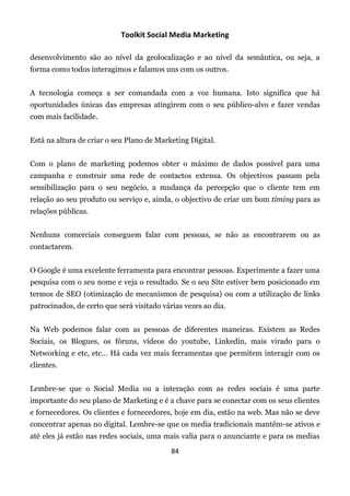Toolkit Social Media Marketing

desenvolvimento são ao nível da geolocalização e ao nível da semântica, ou seja, a
forma como todos interagimos e falamos uns com os outros.


A tecnologia começa a ser comandada com a voz humana. Isto significa que há
oportunidades únicas das empresas atingirem com o seu público-alvo e fazer vendas
com mais facilidade.


Está na altura de criar o seu Plano de Marketing Digital.


Com o plano de marketing podemos obter o máximo de dados possível para uma
campanha e construir uma rede de contactos extensa. Os objectivos passam pela
sensibilização para o seu negócio, a mudança da percepção que o cliente tem em
relação ao seu produto ou serviço e, ainda, o objectivo de criar um bom timing para as
relações públicas.


Nenhuns comerciais conseguem falar com pessoas, se não as encontrarem ou as
contactarem.


O Google é uma excelente ferramenta para encontrar pessoas. Experimente a fazer uma
pesquisa com o seu nome e veja o resultado. Se o seu Site estiver bem posicionado em
termos de SEO (otimização de mecanismos de pesquisa) ou com a utilização de links
patrocinados, de certo que será visitado várias vezes ao dia.


Na Web podemos falar com as pessoas de diferentes maneiras. Existem as Redes
Sociais, os Blogues, os fóruns, vídeos do youtube, Linkedin, mais virado para o
Networking e etc, etc… Há cada vez mais ferramentas que permitem interagir com os
clientes.


Lembre-se que o Social Media ou a interação com as redes sociais é uma parte
importante do seu plano de Marketing e é a chave para se conectar com os seus clientes
e fornecedores. Os clientes e fornecedores, hoje em dia, estão na web. Mas não se deve
concentrar apenas no digital. Lembre-se que os media tradicionais mantêm-se ativos e
até eles já estão nas redes sociais, uma mais valia para o anunciante e para os medias
                                            84
 
