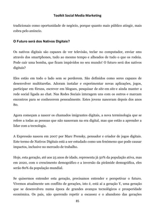 Toolkit Social Media Marketing

tradicionais como oportunidade de negócio, porque quanto mais público atingir, mais
cobra pelo anúncio.


O Futuro será dos Nativos Digitais?


Os nativos digitais são capazes de ver televisão, teclar no computador, enviar sms
através dos smartphones, tudo ao mesmo tempo e alheados de tudo o que os rodeia.
Pode cair uma bomba, que ficam impávidos no seu mundo! O futuro será dos nativos
digitais?


Eles estão em todo o lado sem se perderem. São definidos como seres capazes de
desenvolver multitarefas. Adoram instalar e experimentar novas aplicações, jogos,
participar em fóruns, escrever em blogues, pesquisar de site em site e ainda manter a
rede social ligada ao chat. Nas Redes Sociais interagem uns com os outros e marcam
encontros para se conhecerem pessoalmente. Estes jovens nasceram depois dos anos
80.


Agora começam a nascer os chamados imigrantes digitais, a nova terminologia que se
refere a todas as pessoas que não nasceram na era digital, mas que estão a aprender a
lidar com a tecnologia.


A Expressão nasceu em 2007 por Marc Prensky, pensador e criador de jogos digitais.
Este termo de Nativos Digitais está a ser estudado como um fenómeno que pode causar
impactos, inclusive no mercado de trabalho.


Hoje, esta geração, até aos 25 anos de idade, representa já 50% da população ativa, mas
em 2020, com o crescimento demográfico e a inversão da pirâmide demográfica, eles
serão 80% da população mundial.


Se quisermos entender esta geração, precisamos entender e perspetivar o futuro.
Vivemos atualmente um conflito de gerações, isto é, está aí a geração Y, uma geração
que se desenvolveu numa época de grandes avanços tecnológicos e prosperidade
económica. Os pais, não querendo repetir a escassez e o abandono das gerações
                                          85
 