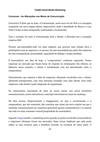 Toolkit Social Media Marketing

Conversar - As Alterações nos Meios de Comunicação


Conversar! É disto que se trata. A Comunicação, nesta nova era da Web 2.0 conseguiu
conquistar um novo espaço aberto, imprevisível, onde a identidade da Marca e o seu
Valor é todos os dias enriquecida, confrontada e reconstruída.


Veja o exemplo do texto A Comunicação Está a Mudar o Mercado com a exemplar
empresa Dell.


Perante um consumidor cada vez mais exigente, que procura uma relação ativa e
participativa com as empresas e as marcas, há uma necessidade por parte das empresas
de criar transparência, proximidade, capacidade de diálogo e reação imediata.


É inconcebível, nos dias de hoje, o “compromisso” continuar esquecido. Temos
empresas no mercado que fixam horas de resposta às reclamações dos clientes, se
falharem nessa resposta, o cliente é reembolsado com um determinado valor, o
compromisso.


Naturalmente, que estamos a falar de empresas, altamente envolvidas com o cliente,
altamente transparentes, com uma interação exemplar com cada cliente. Para estas
empresas, cada cliente é parte integrante da organização.


Os comerciantes necessitam de estar no novos canais, nos novos territórios
comunicacionais, serem interactivos e antecipar intermináveis sinais de mudança.


Há dois termos, Empowerment e Engagement, ou seja o envolvimento e o
compromisso, que são essenciais. São conceitos que criam um novo cenário em que o
conteúdo comunicacional em consumer-generated (geram consumidores) e as marcas
são cada vez mais consumer-owned (propriedade do consumidor).


Segundo Vargo (2008), o marketing ocorre quando as partes envolvidas (consumidores
e empresas) efectuam trocas nos mercados. Estas trocas implicam que cada parte
utilize os seus recursos para o benefício corrente ou eventual, de outra parte. A

                                          87
 