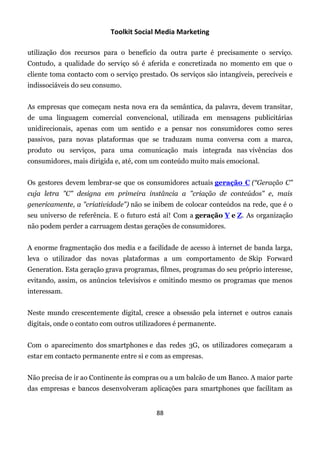 Toolkit Social Media Marketing

utilização dos recursos para o benefício da outra parte é precisamente o serviço.
Contudo, a qualidade do serviço só é aferida e concretizada no momento em que o
cliente toma contacto com o serviço prestado. Os serviços são intangíveis, perecíveis e
indissociáveis do seu consumo.


As empresas que começam nesta nova era da semântica, da palavra, devem transitar,
de uma linguagem comercial convencional, utilizada em mensagens publicitárias
unidirecionais, apenas com um sentido e a pensar nos consumidores como seres
passivos, para novas plataformas que se traduzam numa conversa com a marca,
produto ou serviços, para uma comunicação mais integrada nas vivências dos
consumidores, mais dirigida e, até, com um conteúdo muito mais emocional.


Os gestores devem lembrar-se que os consumidores actuais geração C (“Geração C"
cuja letra "C" designa em primeira instância a "criação de conteúdos" e, mais
genericamente, a "criatividade") não se inibem de colocar conteúdos na rede, que é o
seu universo de referência. E o futuro está aí! Com a geração Y e Z. As organização
não podem perder a carruagem destas gerações de consumidores.


A enorme fragmentação dos media e a facilidade de acesso à internet de banda larga,
leva o utilizador das novas plataformas a um comportamento de Skip Forward
Generation. Esta geração grava programas, filmes, programas do seu próprio interesse,
evitando, assim, os anúncios televisivos e omitindo mesmo os programas que menos
interessam.


Neste mundo crescentemente digital, cresce a obsessão pela internet e outros canais
digitais, onde o contato com outros utilizadores é permanente.


Com o aparecimento dos smartphones e das redes 3G, os utilizadores começaram a
estar em contacto permanente entre si e com as empresas.


Não precisa de ir ao Continente às compras ou a um balcão de um Banco. A maior parte
das empresas e bancos desenvolveram aplicações para smartphones que facilitam as


                                          88
 