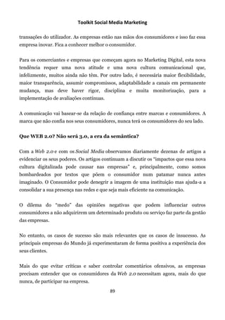 Toolkit Social Media Marketing

transações do utilizador. As empresas estão nas mãos dos consumidores e isso faz essa
empresa inovar. Fica a conhecer melhor o consumidor.


Para os comerciantes e empresas que começam agora no Marketing Digital, esta nova
tendência requer uma nova atitude e uma nova cultura comunicacional que,
infelizmente, muitos ainda não têm. Por outro lado, é necessária maior flexibilidade,
maior transparência, assumir compromissos, adaptabilidade a canais em permanente
mudança, mas deve haver rigor, disciplina e muita monitorização, para a
implementação de avaliações contínuas.


A comunicação vai basear-se da relação de confiança entre marcas e consumidores. A
marca que não confia nos seus consumidores, nunca terá os consumidores do seu lado.


Que WEB 2.0? Não será 3.0, a era da semântica?


Com a Web 2.0 e com os Social Media observamos diariamente dezenas de artigos a
evidenciar os seus poderes. Os artigos continuam a discutir os “impactos que essa nova
cultura digitalizada pode causar nas empresas” e, principalmente, como somos
bombardeados por textos que põem o consumidor num patamar nunca antes
imaginado. O Consumidor pode denegrir a imagem de uma instituição mas ajuda-a a
consolidar a sua presença nas redes e que seja mais eficiente na comunicação.


O dilema do “medo” das opiniões negativas que podem influenciar outros
consumidores a não adquirirem um determinado produto ou serviço faz parte da gestão
das empresas.


No entanto, os casos de sucesso são mais relevantes que os casos de insucesso. As
principais empresas do Mundo já experimentaram de forma positiva a experiência dos
seus clientes.


Mais do que evitar críticas e saber controlar comentários ofensivos, as empresas
precisam entender que os consumidores da Web 2.0 necessitam agora, mais do que
nunca, de participar na empresa.
                                          89
 