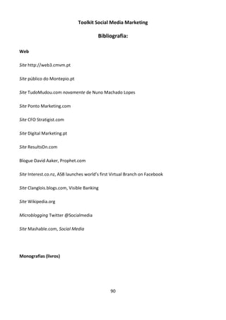 Toolkit Social Media Marketing

                                        Bibliografia:

Web

Site http://web3.cmvm.pt

Site público do Montepio.pt

Site TudoMudou.com novamente de Nuno Machado Lopes

Site Ponto Marketing.com

Site CFO Stratigist.com

Site Digital Marketing.pt

Site ResultsOn.com

Blogue David Aaker, Prophet.com

Site Interest.co.nz, ASB launches world’s first Virtual Branch on Facebook

Site Clanglois.blogs.com, Visible Banking

Site Wikipedia.org

Microblogging Twitter @Socialmedia

Site Mashable.com, Social Media




Monografias (livros)




                                               90
 