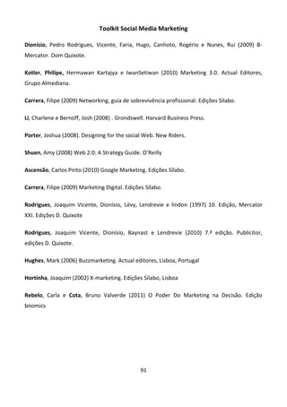 Toolkit Social Media Marketing

Dionísio, Pedro Rodrigues, Vicente, Faria, Hugo, Canhoto, Rogério e Nunes, Rui (2009) B-
Mercator. Dom Quixote.

Kotler, Philipe, Hermawan Kartajya e IwanSetiwan (2010) Marketing 3.0. Actual Editores,
Grupo Almediana.

Carrera, Filipe (2009) Networking, guia de sobrevivência profissional. Edições Sílabo.

Li, Charlene e Bernoff, Josh (2008) . Grondswell. Harvard Business Press.

Porter, Joshua (2008). Designing for the social Web. New Riders.

Shuen, Amy (2008) Web 2.0: A Strategy Guide. O’Reilly

Ascensão, Carlos Pinto (2010) Google Marketing. Edições Sílabo.

Carrera, Filipe (2009) Marketing Digital. Edições Sílabo.

Rodrigues, Joaquim Vicente, Dionísio, Lévy, Lendrevie e lindon (1997) 10. Edição, Mercator
XXI. Edições D. Quixote

Rodrigues, Joaquim Vicente, Dionísio, Baynast e Lendrevie (2010) 7.ª edição. Publicitor,
edições D. Quixote.

Hughes, Mark (2006) Buzzmarketing. Actual editores, Lisboa, Portugal

Hortinha, Joaquim (2002) X-marketing. Edições Sílabo, Lisboa

Rebelo, Carla e Cota, Bruno Valverde (2011) O Poder Do Marketing na Decisão. Edição
bnomics




                                                91
 