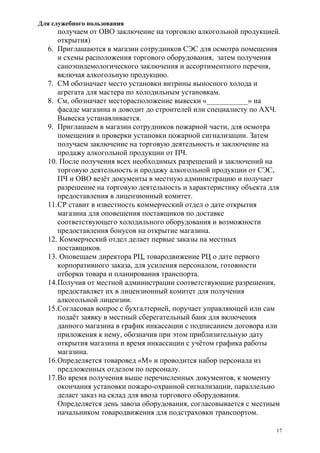 Для служебного пользования
17
получаем от ОВО заключение на торговлю алкогольной продукцией.
открытия)
6. Приглашаются в магазин сотрудников СЭС для осмотра помещения
и схемы расположения торгового оборудования, затем получения
саноэпидемологического заключения и ассортиментного перечня,
включая алкогольную продукцию.
7. СМ обозначает место установки витрины выносного холода и
агрегата для мастера по холодильным установкам.
8. См, обозначает месторасположение вывески «___________» на
фасаде магазина и доводит до строителей или специалисту по АХЧ.
Вывеска устанавливается.
9. Приглашаем в магазин сотрудников пожарной части, для осмотра
помещения и проверки установки пожарной сигнализации. Затем
получаем заключение на торговую деятельность и заключение на
продажу алкогольной продукции от ПЧ.
10. После получения всех необходимых разрешений и заключений на
торговую деятельность и продажу алкогольной продукции от СЭС,
ПЧ и ОВО везёт документы в местную администрацию и получает
разрешение на торговую деятельность и характеристику объекта для
предоставления в лицензионный комитет.
11.СР ставит в известность коммерческий отдел о дате открытия
магазина для оповещения поставщиков по доставке
соответствующего холодильного оборудования и возможности
предоставления бонусов на открытие магазина.
12. Коммерческий отдел делает первые заказы на местных
поставщиков.
13. Оповещаем директора РЦ, товародвижение РЦ о дате первого
корпоративного заказа, для усиления персоналом, готовности
отборки товара и планирования транспорта.
14.Получив от местной администрации соответствующие разрешения,
предоставляет их в лицензионный комитет для получения
алкогольной лицензии.
15.Согласовав вопрос с бухгалтерией, поручает управляющей или сам
подаёт заявку в местный сберегательный банк для включения
данного магазина в график инкассации с подписанием договора или
приложения к нему, обозначив при этом приблизительную дату
открытия магазина и время инкассации с учётом графика работы
магазина.
16.Определяется товаровед «М» и проводится набор персонала из
предложенных отделом по персоналу.
17.Во время получения выше перечисленных документов, к моменту
окончания установки пожаро-охранной сигнализации, параллельно
делает заказ на склад для ввоза торгового оборудования.
Определяется день завоза оборудования, согласовывается с местным
начальником товародвижения для подстраховки транспортом.
 