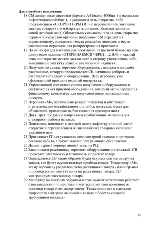 Для служебного пользования
18
18.СМ делает эскиз листовки формата А4 (около 1000шт.) и маленькие
лифлетки(около400шт.), с указанием даты открытия, либо
предложением «СКОРО ОТКРЫТИЕ» с перечислением жизненно
важных товаров (это м.б.продукты питания, бытовая химия по
самой дешёвой цене) Обязательно указываем, что «в день открытия
первым покупателям вручение подарков». СМ передаёт их
кправляющему, определяют места расклейки листовок и место
расстановки персонала для распространения прохожим.
19.На окнах фасада магазина распечатываем на цветной бумаге на всю
длину окон надпись «ОТКРЫВАЕМСЯ ЧЕРЕЗ …ДНЯ» и каждый
день до открытия меняем кол-во дней в сторону уменьшения, либо
вывешиваем растяжку, банер с аналогичной надписью.
20.Получаем со склада торговое оборудование, стеллажи и по схеме
расстановке, которую предоставляет СВ, начинаем собирать и
расставлять стеллажи и оборудование. Весь персонал, уже
оформленный проходит вводный инструктаж.
21.Управляющий составляет список полученного оборудования и
составляется акт приёмки оборудования, который затем передаётся
финансовому контролёру для получения инвентаризационных
номеров.
22.Персонал «М», параллельно раздаёт лифлетки и обклеивает
стратегические места(остановки, столбы, подъезды, места для
объявлений, проходные на близлежащих предприятиях)
23.Двух, трёх продавцов направляем в работающие магазины для
стажировки работы на кассе.
24.Поисковик, помещает в местной газете лифлетку с точной датой
открытия и перечислением жизненоважных товарных позиций с
указанием цен.
25.Приглашает IT для установки компьютерной технике и протяжки
сетевого кабеля, а также отладки программного обеспечения.
26.Делает первый корпоративный заказ на РЦ.
27.Заканчиваем расстановку торгового оборудования и стеллажей. СВ
проверяет расстановку и готовность к приёмке товара.
28.Определяется СВ каким образом будет осуществляться разгрузка
товара, где будет осуществляться приёмка товара. Товароведу «М»,
всему персоналу раздаётся схема расстановки товара - планограмма
и проводятся устные указания по расстановке товара. СВ
контролирует расстановку товара.
29.Менеджер по местным закупкам в этот момент интенсивно работает
с поставщиками по местным и контролирует своевременность
доставки товара и его ассортимент. Также помогает в выкладке
скоропорта в витрине выносного холода и бонетах согласно
требованиям выкладки.
 