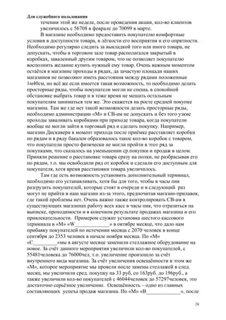 Для служебного пользования
26
течении этой же неделе, после проведения акции, кол-во клиентов
увеличилось с 56708 в феврале до 70099 в марте.
В магазине необходимо предоставить покупателю комфортные
условия в доступности товара, в лёгкости его восприятия и его опрятности.
Необходимо регулярно следить за выкладкой того или иного товара, не
допускать, чтобы в торговом зале товар располагался закрытый в
коробках, заваленный другим товаром, что не позволяет покупателю
восполнить желание купить нужный ему товар. Очень важным моментом
остаётся в магазине проходы в рядах, да зачастую площади наших
магазинов не позволяют иметь расстояния между рядами положенные
1м40см, но всё же если имеется такая возможность, то необходимо делать
просторные ряды, чтобы покупатели могли не спеша, в спокойной
обстановке выбрать товар и в тоже время не мешать остальным
покупателям заниматься тем же. Это скажется на росте средней покупке
магазина. Там же где нет такой возможности делать просторные ряды,
необходимо администрации «М» и СВ-ам не допускать и без того узкие
проходы заваливать коробками при приходе товара, когда покупатели
вообще не могли зайти в торговый ряд и сделать покупку. Например,
магазин Дискавери в момент прихода после приёмке расставляет коробки
по рядам и в ряду бакалеи образовалось такое кол-во коробок с товаром,
что покупатели просто физически не могли пройти в этот ряд за
покупками, что сказалось на уменьшении ср.покупки и продаж в целом.
Приняли решение о расстановке товара сразу на полки, не разбрасывая его
по рядам, т.о. мы освободили ряд от коробок и сделали его доступным для
покупателя, хотя время расстановки товара увеличилось.
Там где есть возможность установить дополнительный терминал,
необходимо его устанавливать, хотя бы для того, чтобы в часы пик
разгрузить покупателей, которые стоят в очереди и в следующий раз
могут не прийти в наш магазин из-за этого, предпочитая магазин-прилавок,
где такой проблемы нет. Очень важно также контролировать СВ-ам в
существующих магазинах работу всех касс в часы пик, что отразиться на
выписке, проходимости и в конечном результате продажах магазина и его
привлекательности. Примером служит установка шестого кассового
терминала в «М» «W_____________» в октябре месяце, что дало нам
прибавку покупателей по истечении месяца с 2070 человек в конце
сентября до 2353 человек в начале ноября месяца. По «М»
«C_________»мы в августе месяце заменили стеллажное оборудование на
новое. За счёт данного мероприятия увеличили кол-во покупателей, с
55481человека до 76000чел, т.о. увеличение произошло за счёт
внутреннего вида магазина. За счёт увеличения освещённости в этом же
«М», которое мероприятие мы провели после замены стеллажей в след.
месяц, мы увеличили сред. покупку на 33 руб, со 163руб. до 196руб., а
также увеличили кол-во покупателей с 46044человек до 57297человек, это
достаточно серьёзное увеличение. Освещённость – одно из главных
составляющих успеха продаж магазина. По «М» «B_____________», после
 