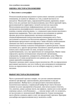 Для служебного пользования
3
ОЦЕНКА МЕСТОРАСПОЛОЖЕНИЯ
1. Население и демография
Относительный размер населенного пункта имеет значение для выбора
помещения, но нужно не забывать и о том, в какой местности он
находится. Маленький город, окруженный большими деревнями, может
быть столь же удачным местом расположения, как и более крупный город,
расположенный на территории с низкой плотностью населения.
Использование различных информационных систем и других
инструментов демографического анализа может оказать значительную
помощь в оценке качества рынка, т.е. социального расслоения населения в
процентном выражении. Часто уже имеются исследования по уровню
продаж, результаты проведенных частными компаниями или
специализированными (консалтинговыми) компаниями могут быть
доступными в платном или бесплатном варианте. Профессиональные
организации продуктового сектора могут также обладать необходимыми
данными или иметь источники информации и также могут оказать
значительную помощь в анализе конкуренции в данном регионе. Анализ
состояния дел у других продуктовых магазинов в данном регионе может
помочь вам в определении тех ниш, которые остались не
задействованными, где у вас практически нет конкуренции. Важно также
определить группы потенциальных покупателей: организации,
учреждения, предприятия, университеты, ближайшие дома. Обратите
внимание на те ниши ассортимента или уровень цен, по которым мы
можем превзойти конкурентов.
Огромное значение имеет оценка охвата (количество «М» на определенное
расстояние) местности, для того чтобы не дать возможности конкурентам
встать на определенное место, но и не отбирать выручку у своего же
магазина.
ВЫБОР МЕСТОРАСПОЛОЖЕНИЯ
Часто о розничной торговле говорят, что для нее самыми важными
являются три фактора: «расположение, расположение и еще раз
расположение». Выбор места для продуктового магазина является
исключительно важным, и правильный выбор будет иметь большое
влияние на успех предприятия в будущем. Для начала нужно отметить,
что, конечно, самые удачные места, как правило, заняты или за них просят
огромные деньги, хотя Компания «___» вполне может себе это позволить,
но мы исходим из экономической эффективности. Самые посещаемые
места обычно слишком дорого стоят для продуктовой торговли. Критерии
для выбора месторасположения могут включить в себя:
 