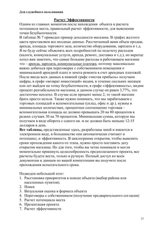 Для служебного пользования
33
Расчет Эффективности
Одним из главных моментов после нахождения объекта и расчета
потенциала места, правильный расчет эффективности, для выяснения
точки безубыточности.
В таблице № 7 приведен пример доходности магазина. В графах желтого
цвета проставляем все входные данные. Рассчитанный вами объем продаж,
аренда, площадь торгового зала, количество оборудования, зарплата и т.д.
Я не буду сейчас объяснять всех подробностей по подсчету расходов
(налоги, коммунальные услуги, аренда, ремонт, доставка и т.д.), но вкратце
хотел вам заметить, что самые большие расходы в работающем магазине
это – аренда, зарплата, коммунальные платежи, поэтому максимально
важно добиться при переговорах с собственником помещения о
минимальной арендной плате и зачета ремонта в счет арендных платежей.
После ввода всех данных в нижней графе «чистая прибыль» получаем
цифры, в графе «возврат инвестиций» видим, в течение скольких месяцев
или лет выйдем на точку безубыточности, в графе «эффективность», видим
процент рентабельности магазина, в данном случае он равен 3,77%, что
достаточно неплохо. В случае если процент менее 2, то такой магазин
брать просто нельзя. Также нужно понимать, что мы зарабатываем с
торговых площадей и вспомогательные (склад, офис и др.), нужны в
минимальных количествах, процентное соотношение торговая –
вспомогательная площадь не должно превышать 20 на 80 процентов в
редких случаях 30 на 70 процентов. Минимальная сумма, которую мы
получаем в виде оборота с одного кв. м не должна быть меньше 12-15
долларов в день.
Все таблицы, представленные здесь, разработаны мной и имеются в
электронном виде, в большинстве они автоматически считают и
потенциал, и эффективность. В циклограмме открытия, чтобы выяснить
сроки прохождения какого-то этапа, нужно просто поставить дату
открытия магазина. Но для того, чтобы вы четко понимали и могли
моментально прикинуть целесообразность предполагаемого проекта, все
расчеты будете вести, только в ручную. Полный доступ ко всем
документам и данным по вашей компетенции вы получите после
прохождения испытательного срока.
Подведем небольшой итог:
1. Расстановка приоритетов в поиске объекта (выбор района или
населенных пунктов).
2. Поиск
3. Визуальная оценка в формата объекта
4. Переговоры с собственником (получение предварительного согласия)
5. Расчет потенциала места
6. Презентация проекта
7. Расчет эффективности
 