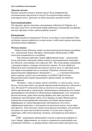 Для служебного пользования
4
Людские потоки
Каковы людские потоки в данном месте? Куда направляются
потенциальные покупатели и откуда? Если рядом какое-нибудь
популярное место, проходит ли мимо магазина людской поток?
Близлежащий район
Что продают другие магазины, находящиеся поблизости? Хорошо ли у
них идут дела? Есть ли большой выбор свободных помещений для аренды
или все торговые точки в данном районе заняты?
Конкуренция
Где располагаются конкуренты? Хотите ли вы быть к ним поближе? Или,
потенциал данного района не столько велик, чтобы иметь рядом несколько
магазинов нашего формата.
Методы поиска
Определение объектов, может осуществляться различными способами
это – визуальный поиск, Интернет, размещение объявлений в СМИ,
агентства недвижимости и подобное.
Как показала практика, самый эффективный поиск – визуальный,
когда поисковик определяет район поиска и целенаправленно описывает
все объекты, подходящие для открытия «М». Все подходящие помещения
с указанием адреса, площади, контактных данных. То есть требуется
общая база всех помещений населенного пункта, будь то торговый центр
или гараж подходящий нам по площади. Огромное значение имеет,
предоставление информации о Компании «______», о желании Компании
взять в аренду, купить или участвовать в долевом строительстве.
Визуальный поиск самый трудоемкий и кропотливый, но наиболее
эффективный.
Интернет - один из самых легких способов, т.к. вам не надо, где-то
бегать, достаточно иметь под рукой персональный компьютер с выходом в
сеть. Но наши IT технологии пока не достигли того уровня, когда на
сайтах организаций и учреждений, занимающихся недвижимостью можно
просматривать постоянную и обновленную информацию, хотя тенденция
весьма неплохая, даже очень мелкие фирмы или даже частные лица
открывают свои Интернет-сайты. Есть пример, на сайте Министерства
имущества по распоряжению министра, постоянно предоставлять
информацию по торгам федеральной собственности, но в итоге
информация появлялась с опозданием на несколько недель, когда торги
уже прошли. Этим методом, нужно пользоваться постоянно, для контроля
ситуации, но лишь как вспомогательным. А лучше всего поручить
секретарю, либо ответственному человеку, находящегося постоянно в
офисе.
СМИ – размещение объявлений в газетах и просмотр подборок из
газет, бывает эффективным, но только в основном на новостройки или
строящиеся объекты, т.к. раскрученные точки постоянно находятся под
 
