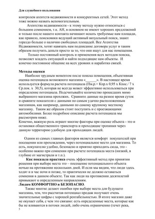 Для служебного пользования
5
контролем агентств недвижимости и конкурентных сетей. Этот метод
тоже можно назвать вспомогательным.
Агентства недвижимости - к этому методу нужно относиться с
большим сомнением, т.к. АН, в основном не имеют хороших предложений
и только после нашего контакта начинают искать требуемые нам площади,
как правило, поисковики ведущий активный визуальный поиск, знают
гораздо больше о наличии свободных площадей. Все Агентства
Недвижимости, хотят навязать нам подписание договора услуг и таким
образом получить деньги просто за то, что они ищут для нас помещения.
Только постоянный контроль и применения всех методов поиска,
позволяет владеть ситуацией и найти подходящие нам объекты. И
конечно постоянное общение на всех уровнях и наработка связей.
Методы оценки
Наиболее трудным моментом после поиска помещения, объективная
оценка потенциала возможного магазина «______». В настоящее время
используется формула расчета потенциала (Пм.р.= Кпр.х 0,95 х Кпос./ 7 х
Ср.пок. х 30,5), которая не всегда может эффективно использоваться при
определение потенциала. Подсчитывайте количество прошедших мимо
выбранного магазина прохожих. Сравните данные на разное время суток
и сравните показатели с данными по самым удачно расположенным
магазинам, как например, данными по самому крупному местному
магазину. Таким же образом стоит поступить и с проезжающими
автомобилями. Более подробное описание расчета потенциала мы
рассмотрим ниже.
Конечно, важную роль играют многие факторы при оценке объекта - это и
остановки общественного транспорта и проходящие тропинки через
данную территорию удобную для проходящих людей.
Одним из самых главных факторов является комфорт покупателей при
посещении или прохождении, через потенциальное место для магазина. То
есть, покупателю удобно, безопасно и приятно приходить сюда, это -
особенно важно при сомнении при расчете потенциала места (низкий, в
глубине от магистрали и т.п.).
Как показала практика очень эффективный метод при принятии
решения при выборе места это – посещение потенциального объекта
ночью на протяжении нескольких дней. И если мы видим, что люди здесь
ходят и в час ночи и позже, то практически не должно оставаться
сомнения в данном объекте. Так как люди на протяжении десятилетий
привыкают к определенным направлениям.
Людям КОМФОРТНО и БЕЗОПАСНО.
Также многие делают ошибки при выборе места для будущего
магазина, тем, что рассчитав потенциал продаж получают очень
значительные цифры с хорошей рентабельностью. В итоге магазин даже
не окупает себя, с чем это связано: есть определенные места, которые как
бы не вливаются в потоки людей, либо очень ограниченно (течет река,
 
