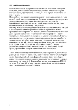 Для служебного пользования
6
несет колоссальную водную массу и есть небольшой залив, в который
поступает, ограниченный водный поток), также и при данном случае,
жителей много, проходимость большая, а в этот карман практически ни
кто не ходит.
Или наоборот потенциал магазин при расчете количества жителей, очень
низкий, такой магазин просто нельзя брать, а в итоге получается, что через
данное место проходит, просто огромное количество людей и
проезжающих автомобилей, за счет удобства расположения магазина,
снова как показатель - комфорт покупателей.
Поэтому не всегда можно руководствоваться только количеством жителей
в данном районе при выборе объекта под торговую точку. Нужно
кропотливо анализировать все нюансы, немаловажным аспектом является,
даже вариант «остановки» общественного транспорта (утро – вечер -
универсал) в близи, которой находится предполагаемый объект. В случае
если вариант «утро», то соответственно утром люди спешат на работу и
маловероятно, что зайдут к нам в магазин – это минус, а вечером они
приезжают на другой стороне улицы, где стоит конкурент или им ближе
идти другим путем. Даже дыра в заборе может способствовать
увеличению покупательского трафика, как и так называемые «козьи
тропы) тропинки по которым привыкли ходить покупатели.
Также немаловажным фактором является лень покупателей, конкуренция
растет, цены примерно одинаковы, соответственно покупатель выбирает
самый близкий, удобный и комфортный магазин. Здесь потребуется
расчет потенциала магазина из расчета радиуса, так называемого «ходок»
покупателя см. схема № 1. Где голубым цветом показан радиус 250-300
метров и бежевым 500 метров, соответственно белые прямоугольники
дома с количеством квартир (условно).
 