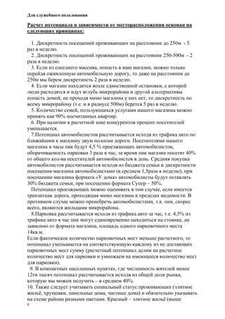 Для служебного пользования
8
Расчет потенциала в зависимости от месторасположения основан на
следующих принципах:
1. Дискретность посещений проживающих на расстоянии до 250м - 5
раз в неделю.
2. Дискретность посещений проживающих на расстоянии 250-500м - 2
раза в неделю.
3. Если из соседнего массива, попасть в наш магазин, можно только
перейдя оживленную автомобильную дорогу, то даже на расстоянии до
250м мы берем дискретность 2 раза в неделю.
4. Если магазин находится возле единственной остановки, с которой
люди расходятся и идут вглубь микрорайона и другой альтернативы
попасть домой, не проходя мимо магазина у них нет, то дискретность по
всему микрорайону (т.е. и в радиусе 500м) берется 5 раз в неделю.
5. Количество семей, пользующихся услугами нашего магазина можно
принять как 90% посчитанных квартир.
6. При наличии в расчетной зоне конкурентов процент посетителей
уменьшается.
7.Потенциал автомобилистов рассчитывается исходя из трафика авто по
ближайшим к магазину двум полосам дороги. Посетителями нашего
магазина в часы пик будут 4,5 % проезжающих автомобилистов,
оборачиваемость парковки 3 раза в час, за время пик магазин посетят 40%
от общего кол-ва посетителей автомобилистов в день. Средняя покупка
автомобилистов рассчитывается исходя из бюджета семьи и дискретности
посещения магазина автомобилистами (в среднем 1,5раза в неделю), при
посещении магазина формата «У дома» автомобилисты будут оставлять
30% бюджета семьи, при посещении формата Супер – 50%.
Потенциал проезжающих можно оценивать в том случае, если имеется
транзитная дорога, проходящая мимо магазина в пределах видимости. В
противном случае можно пренебречь автомобилистами, т.к. они, скорее
всего, являются жильцами микрорайона.
8.Парковка рассчитывается исходя из трафика авто за час, т.е. 4,5% из
трафика авто в час пик могут единовременно находиться на стоянке, не
зависимо от формата магазина, площадь одного парковочного места
14кв.м.
Если фактическое количество парковочных мест меньше расчетного, то
потенциал уменьшается на соответствующую каждому из не достающих
парковочных мест сумму (расчетный потенциал делим на расчетное
количество мест для парковки и умножаем на имеющееся количество мест
для парковки).
9. В компактных населенных пунктах, где численность жителей менее
12ти тысяч потенциал рассчитывается исходя из общей доли рынка,
которую мы можем получить – в среднем 40%.
10. Также следует учитывать социальный статус проживающих (элитное
жильё, хрущевки, панельные дома, частные дома) и обязательно указывать
на схеме района разными цветами. Красный – элитное жильё (выше
 