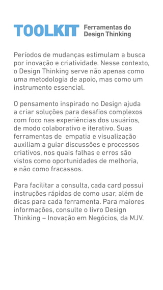 Ferramentas do
Design ThinkingTOOLKIT
Períodos de mudanças estimulam a busca
por inovação e criatividade. Nesse contexto,
o Design Thinking serve não apenas como
uma metodologia de apoio, mas como um
instrumento essencial.
O pensamento inspirado no Design ajuda
a criar soluções para desafios complexos
com foco nas experiências dos usuários,
de modo colaborativo e iterativo. Suas
ferramentas de empatia e visualização
auxiliam a guiar discussões e processos
criativos, nos quais falhas e erros são
vistos como oportunidades de melhoria,
e não como fracassos.
Para facilitar a consulta, cada card possui
instruções rápidas de como usar, além de
dicas para cada ferramenta. Para maiores
informações, consulte o livro Design
Thinking – Inovação em Negócios, da MJV.
TOOLKIT
 