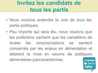 • Nous voulons entendre la voix de tous les
partis politiques.
• Peu importe qui sera élu, nous voulons que
les politiciens sachent que les canadiens de
toutes les circonscriptions se sentent
concernés par les enjeux en alimentation et
désirent la mise en oeuvre de politiques
alimentaires pancanadiennes.
Invitez les candidats de
tous les partis
 