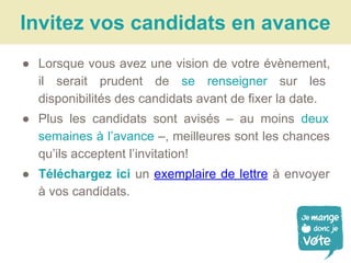 ● Lorsque vous avez une vision de votre évènement,
il serait prudent de se renseigner sur les
disponibilités des candidats avant de fixer la date.
● Plus les candidats sont avisés – au moins deux
semaines à l’avance –, meilleures sont les chances
qu’ils acceptent l’invitation!
● Téléchargez ici un exemplaire de lettre à envoyer
à vos candidats.
Invitez vos candidats en avance
 