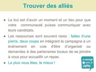 ● Le but est d’avoir un moment et un lieu pour que
votre communauté puisse communiquer avec
leurs candidats.
● Les ressources sont souvent rares : faites d’une
pierre, deux coups en intégrant la campagne à un
évènement en voie d'être d’organisé ou
demandez à des partenaires locaux de se joindre
à vous pour accueillir un repas.
● Le plus vous êtes, le mieux !
Trouver des alliés
 