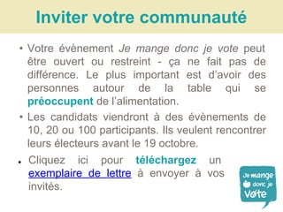 • Votre évènement Je mange donc je vote peut
être ouvert ou restreint - ça ne fait pas de
différence. Le plus important est d’avoir des
personnes autour de la table qui se
préoccupent de l’alimentation.
• Les candidats viendront à des évènements de
10, 20 ou 100 participants. Ils veulent rencontrer
leurs électeurs avant le 19 octobre.
Inviter votre communauté
● Cliquez ici pour téléchargez un
exemplaire de lettre à envoyer à vos
invités.
 